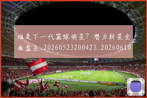 谁是下一代篮球明星？潜力新星全面盘点_20260523200423_20260610170252