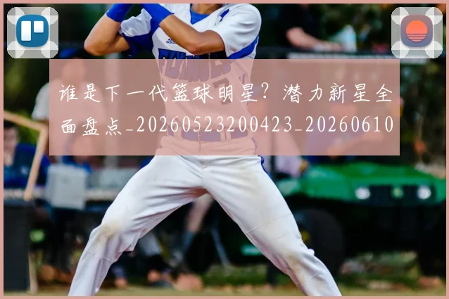 谁是下一代篮球明星？潜力新星全面盘点_20260523200423_20260610170252