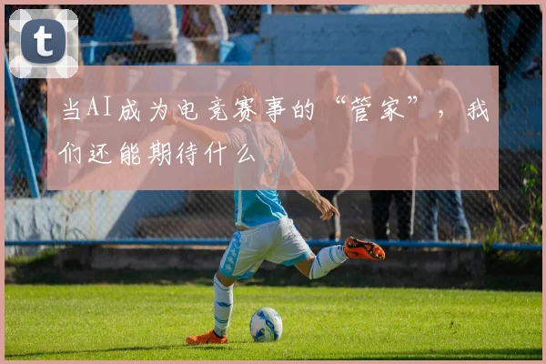 当AI成为电竞赛事的“管家”，我们还能期待什么