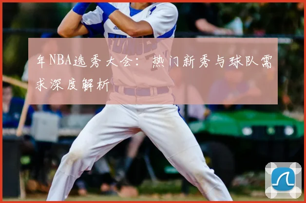 年NBA选秀大会:热门新秀与球队需求深度解析