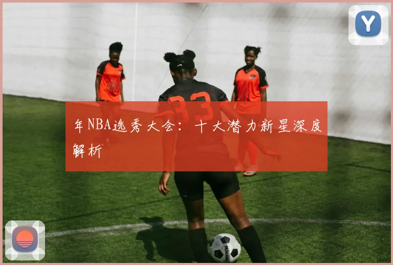 年NBA选秀大会:十大潜力新星深度解析