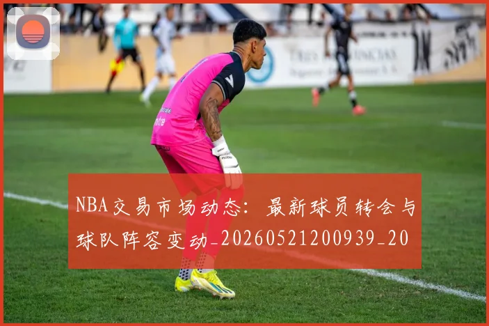 NBA交易市场动态：最新球员转会与球队阵容变动_20260521200939_20260606165603